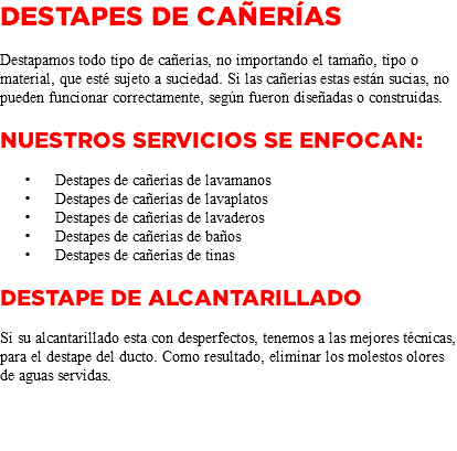 DESTAPES DE CAÑERÍAS Destapamos todo tipo de cañerías, no importando el tamaño, tipo o material, que esté sujeto a suciedad. Si las cañerías estas están sucias, no pueden funcionar correctamente, según fueron diseñadas o construidas. Nuestros servicios se enfocan: Destapes de cañerías de lavamanos Destapes de cañerías de lavaplatos Destapes de cañerías de lavaderos Destapes de cañerías de baños Destapes de cañerías de tinas DESTAPE DE ALCANTARILLADO Si su alcantarillado esta con desperfectos, tenemos a las mejores técnicas, para el destape del ducto. Como resultado, eliminar los molestos olores de aguas servidas. 