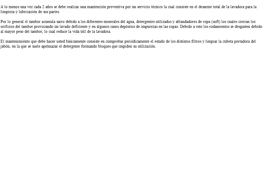  A lo menos una vez cada 2 años se debe realizar una mantención preventiva por un servicio técnico la cual consiste en el desarme total de la lavadora para la limpieza y lubricación de sus partes. Por lo general el tambor acumula sarro debido a los diferentes minerales del agua, detergentes utilizados y ablandadores de ropa (soft) los cuales cierran los orificios del tambor provocando un lavado deficiente y en algunos casos depósitos de impurezas en las ropas. Debido a esto los rodamientos se desgasten debido al mayor peso del tambor, lo cual reduce la vida útil de la lavadora. El mantenimiento que debe hacer usted básicamente consiste en comprobar periódicamente el estado de los distintos filtros y limpiar la cubeta portadora del jabón, en la que se suele apelmazar el detergente formando bloques que impiden su utilización. Los filtros que podemos encontrar son: Dentro de la manguera de la toma de agua, junto a la llave de paso. Si cerramos dicha llave y desenroscamos la manguera, vemos una pequeña rejilla que impide el paso de impurezas a la lavadora que provienen de las cañerías. La rejilla se limpia colocándola debajo de un gran chorro de agua y soplando si fuera necesario hasta quitar todas las impurezas. Filtro de la lavadora en la parte inferior del frontal de la lavadora. Este filtro se extrae girando la tapa en el sentido inverso a las agujas del reloj. Este filtro impide que los objetos desprendidos durante el lavado lleguen a la bomba. Se han dado casos de encontrar en el filtro hasta pequeñas prendas, papel, monedas, botones, etc. Una vez extraído el filtro se limpia eliminando hilos, restos de jabón y cualquier otra suciedad. La obstrucción de estos dos filtros provocan averías típicas en la lavadora: En el primer caso, al comenzar el lavado la lavadora no admitiría el agua. En el segundo caso, si el filtro estuviera obstruido, no se produciría el desalojo del agua del tambor. El tercer tipo de filtro: La cubeta del jabón, está es por la que pones el jabón, suavizante, legía, y el agua, por la acción del jabón y el agua se acumula suciedad de manera que acaba muchas veces, rebosando el agua por este lugar. Se retira la cubeta y se friega volviéndola a colocar. 