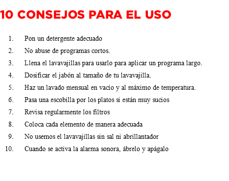  10 consejos para el uso Pon un detergente adecuado No abuse de programas cortos. Llena el lavavajillas para usarlo para aplicar un programa largo. Dosificar el jabón al tamaño de tu lavavajilla. Haz un lavado mensual en vacío y al máximo de temperatura. Pasa una escobilla por los platos si están muy sucios Revisa regularmente los filtros Coloca cada elemento de manera adecuada No usemos el lavavajillas sin sal ni abrillantador Cuando se activa la alarma sonora, ábrelo y apágalo 