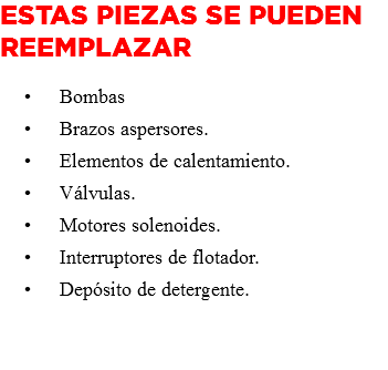 Estas piezas se pueden reemplazar Bombas Brazos aspersores. Elementos de calentamiento. Válvulas. Motores solenoides. Interruptores de flotador. Depósito de detergente. 