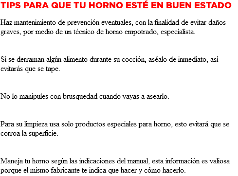 Tips para que tu Horno esté en buen estado Haz mantenimiento de prevención eventuales, con la finalidad de evitar daños graves, por medio de un técnico de horno empotrado, especialista. Si se derraman algún alimento durante su cocción, aséalo de inmediato, así evitarás que se tape. No lo manipules con brusquedad cuando vayas a asearlo. Para su limpieza usa solo productos especiales para horno, esto evitará que se corroa la superficie. Maneja tu horno según las indicaciones del manual, esta información es valiosa porque el mismo fabricante te indica que hacer y cómo hacerlo.