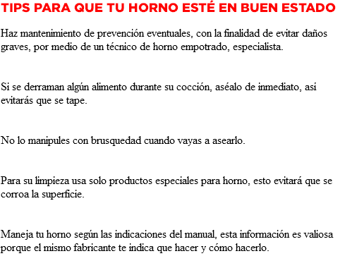 Tips para que tu Horno esté en buen estado Haz mantenimiento de prevención eventuales, con la finalidad de evitar daños graves, por medio de un técnico de horno empotrado, especialista. Si se derraman algún alimento durante su cocción, aséalo de inmediato, así evitarás que se tape. No lo manipules con brusquedad cuando vayas a asearlo. Para su limpieza usa solo productos especiales para horno, esto evitará que se corroa la superficie. Maneja tu horno según las indicaciones del manual, esta información es valiosa porque el mismo fabricante te indica que hacer y cómo hacerlo.