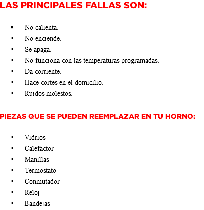 Las principales fallas son: No calienta. No enciende. Se apaga. No funciona con las temperaturas programadas. Da corriente. Hace cortes en el domicilio. Ruidos molestos. Piezas que se pueden reemplazar en tu Horno: Vidrios Calefactor Manillas Termostato Conmutador Reloj Bandejas