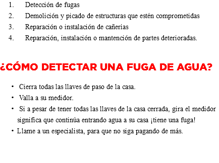 &nbsp;Detección de fugas Demolición y picado de estructuras que estén comprometidas Reparación o instalación de cañerías Reparación, instalación o mantención de partes deterioradas. ¿Cómo detectar una Fuga de Agua? Cierra todas las llaves de paso de la casa. Valla a su medidor. Si a pesar de tener todas las llaves de la casa cerrada, gira el medidor significa que continúa entrando agua a su casa ¡tiene una fuga! Llame a un especialista, para que no siga pagando de más. 