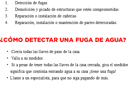  Detección de fugas Demolición y picado de estructuras que estén comprometidas Reparación o instalación de cañerías Reparación, instalación o mantención de partes deterioradas. ¿Cómo detectar una Fuga de Agua? Cierra todas las llaves de paso de la casa. Valla a su medidor. Si a pesar de tener todas las llaves de la casa cerrada, gira el medidor significa que continúa entrando agua a su casa ¡tiene una fuga! Llame a un especialista, para que no siga pagando de más. 